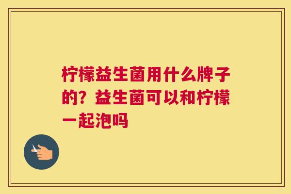 柠檬益生菌用什么牌子的？益生菌可以和柠檬一起泡吗