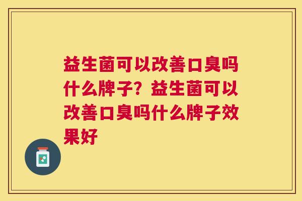 益生菌可以改善口臭吗什么牌子？益生菌可以改善口臭吗什么牌子效果好