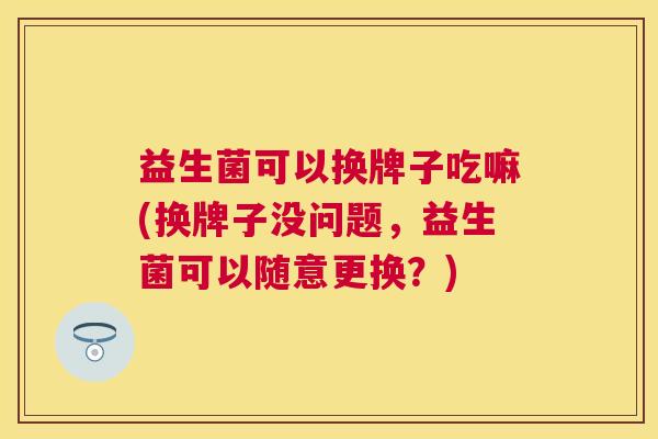 益生菌可以换牌子吃嘛(换牌子没问题，益生菌可以随意更换？)