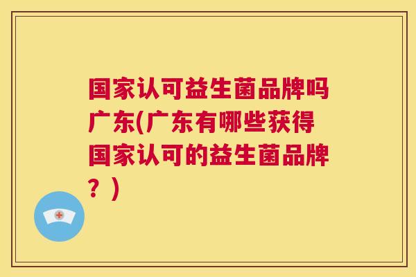 国家认可益生菌品牌吗广东(广东有哪些获得国家认可的益生菌品牌？)