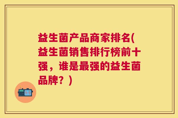 益生菌产品商家排名(益生菌销售排行榜前十强，谁是最强的益生菌品牌？)