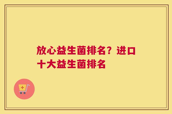 放心益生菌排名？进口十大益生菌排名