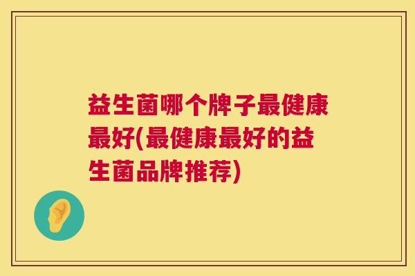 益生菌哪个牌子最健康最好(最健康最好的益生菌品牌推荐)