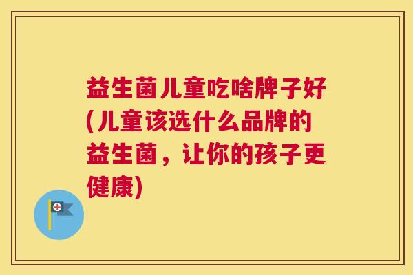 益生菌儿童吃啥牌子好(儿童该选什么品牌的益生菌，让你的孩子更健康)