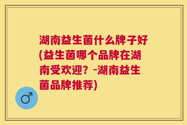 湖南益生菌什么牌子好(益生菌哪个品牌在湖南受欢迎？-湖南益生菌品牌推荐)