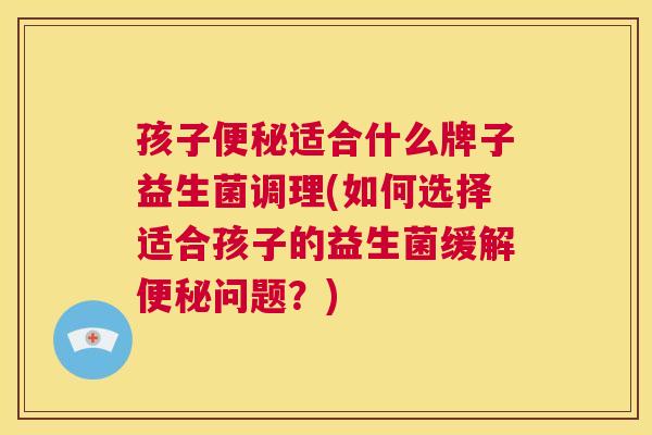 孩子便秘适合什么牌子益生菌调理(如何选择适合孩子的益生菌缓解便秘问题？)