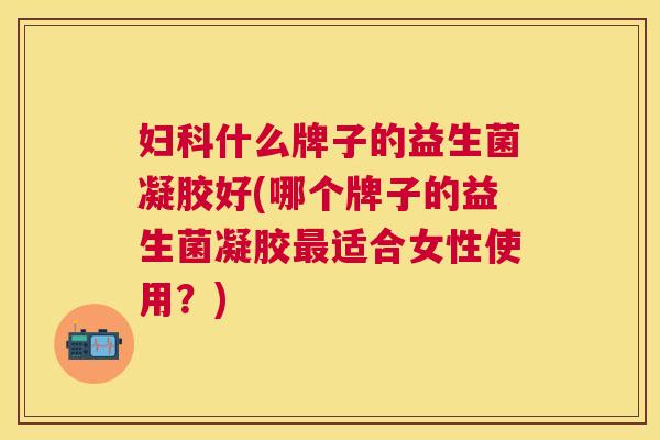 妇科什么牌子的益生菌凝胶好(哪个牌子的益生菌凝胶最适合女性使用？)