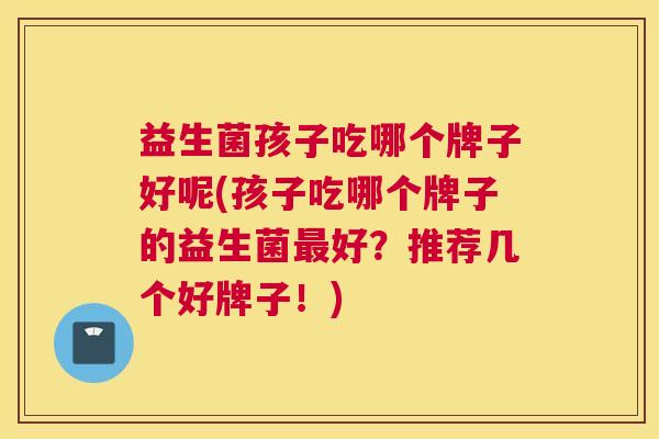 益生菌孩子吃哪个牌子好呢(孩子吃哪个牌子的益生菌最好？推荐几个好牌子！)