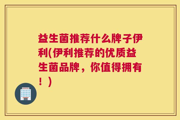 益生菌推荐什么牌子伊利(伊利推荐的优质益生菌品牌，你值得拥有！)