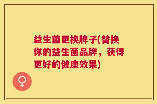 益生菌更换牌子(替换你的益生菌品牌，获得更好的健康效果)