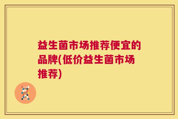 益生菌市场推荐便宜的品牌(低价益生菌市场推荐)