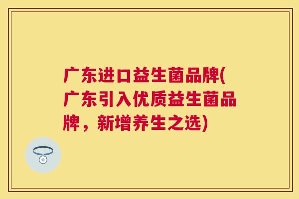 广东进口益生菌品牌(广东引入优质益生菌品牌，新增养生之选)