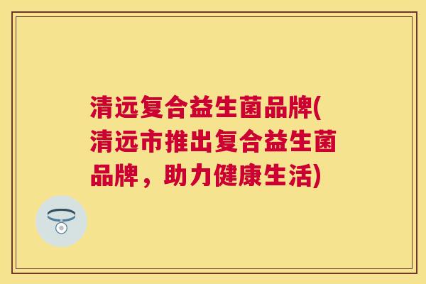 清远复合益生菌品牌(清远市推出复合益生菌品牌，助力健康生活)