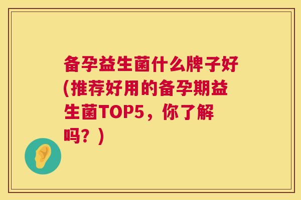 备孕益生菌什么牌子好(推荐好用的备孕期益生菌TOP5，你了解吗？)