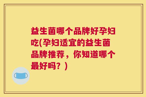 益生菌哪个品牌好孕妇吃(孕妇适宜的益生菌品牌推荐，你知道哪个最好吗？)