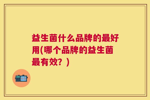 益生菌什么品牌的最好用(哪个品牌的益生菌最有效？)