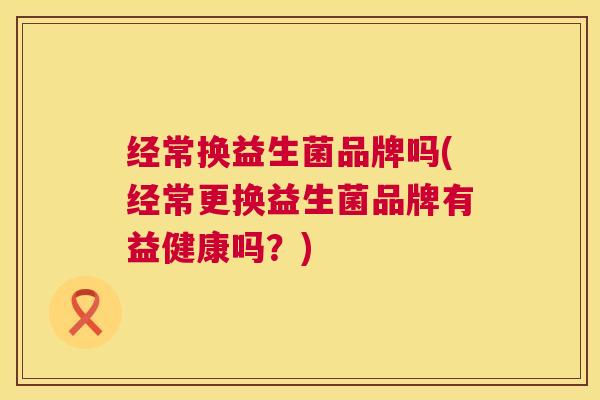 经常换益生菌品牌吗(经常更换益生菌品牌有益健康吗？)