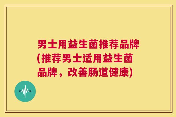 男士用益生菌推荐品牌(推荐男士适用益生菌品牌，改善肠道健康)
