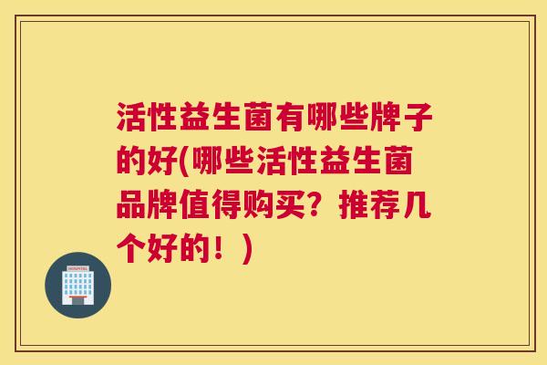 活性益生菌有哪些牌子的好(哪些活性益生菌品牌值得购买？推荐几个好的！)