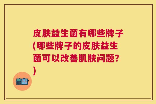 皮肤益生菌有哪些牌子(哪些牌子的皮肤益生菌可以改善肌肤问题？)
