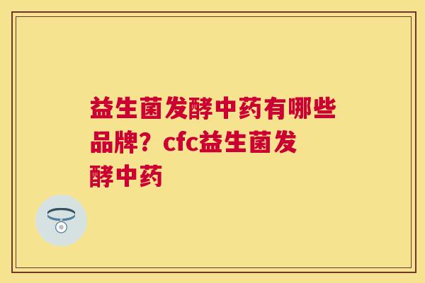 益生菌发酵中药有哪些品牌？cfc益生菌发酵中药