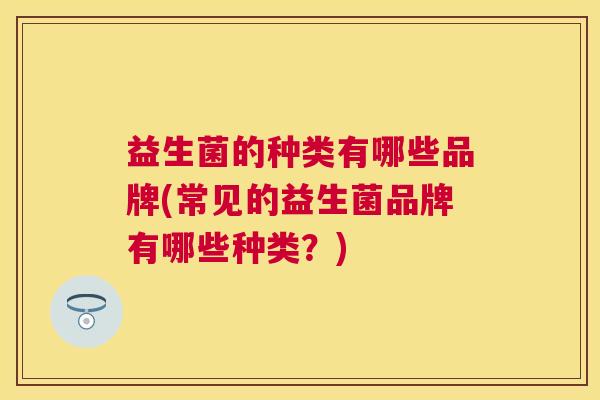 益生菌的种类有哪些品牌(常见的益生菌品牌有哪些种类？)