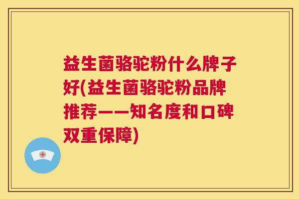 益生菌骆驼粉什么牌子好(益生菌骆驼粉品牌推荐——知名度和口碑双重保障)