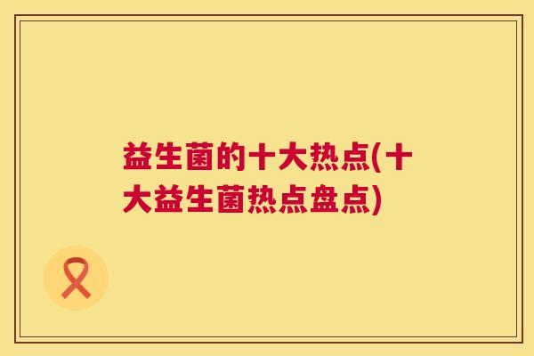 益生菌的十大热点(十大益生菌热点盘点)