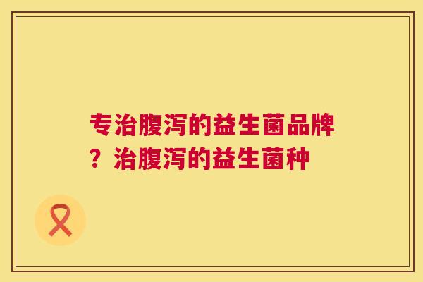 专治腹泻的益生菌品牌？治腹泻的益生菌种