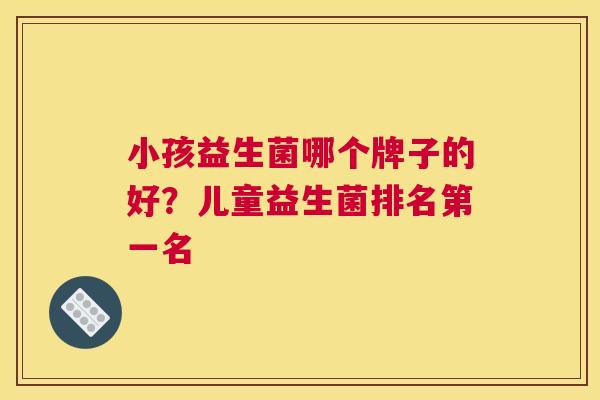小孩益生菌哪个牌子的好？儿童益生菌排名第一名