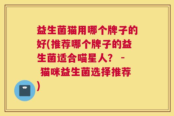 益生菌猫用哪个牌子的好(推荐哪个牌子的益生菌适合喵星人？ - 猫咪益生菌选择推荐)