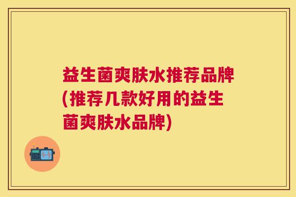 益生菌爽肤水推荐品牌(推荐几款好用的益生菌爽肤水品牌)