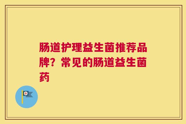 肠道护理益生菌推荐品牌？常见的肠道益生菌药