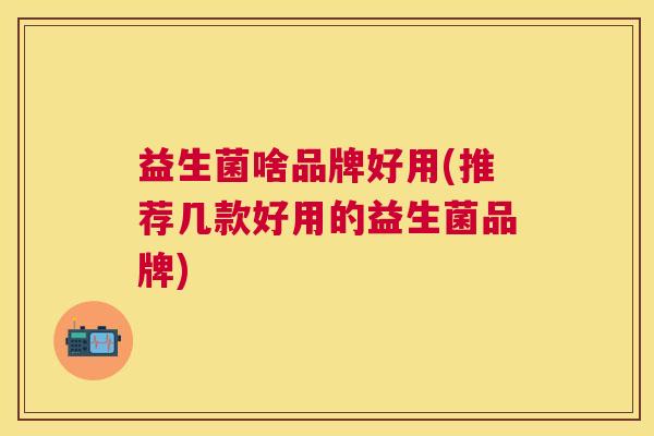 益生菌啥品牌好用(推荐几款好用的益生菌品牌)