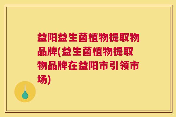 益阳益生菌植物提取物品牌(益生菌植物提取物品牌在益阳市引领市场)