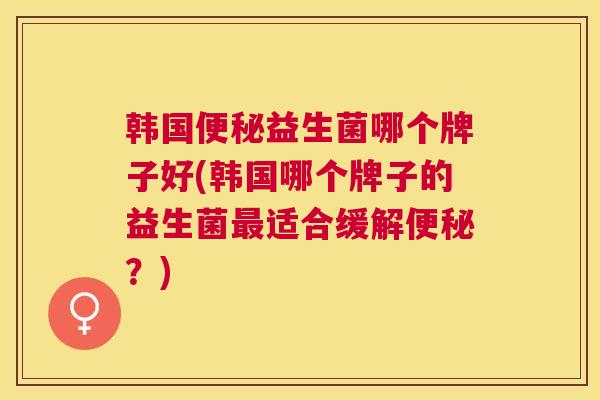韩国便秘益生菌哪个牌子好(韩国哪个牌子的益生菌最适合缓解便秘？)