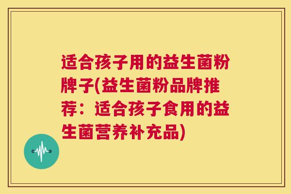 适合孩子用的益生菌粉牌子(益生菌粉品牌推荐：适合孩子食用的益生菌营养补充品)