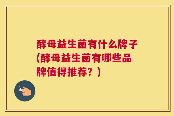 酵母益生菌有什么牌子(酵母益生菌有哪些品牌值得推荐？)