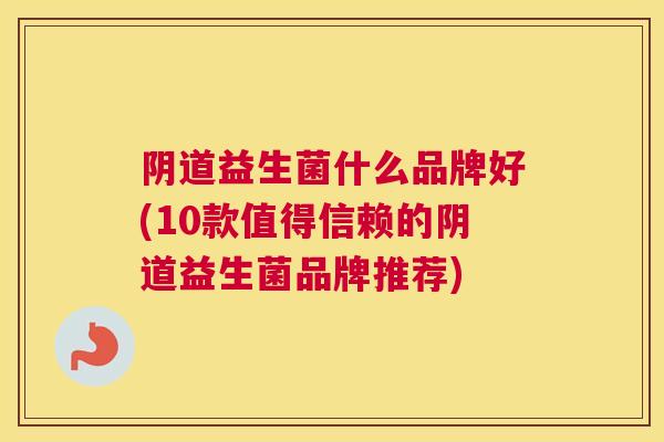 阴道益生菌什么品牌好(10款值得信赖的阴道益生菌品牌推荐)