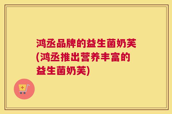 鸿丞品牌的益生菌奶芙(鸿丞推出营养丰富的益生菌奶芙)