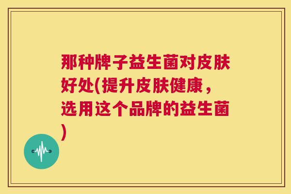 那种牌子益生菌对皮肤好处(提升皮肤健康，选用这个品牌的益生菌)