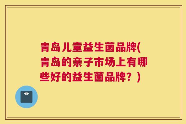 青岛儿童益生菌品牌(青岛的亲子市场上有哪些好的益生菌品牌？)