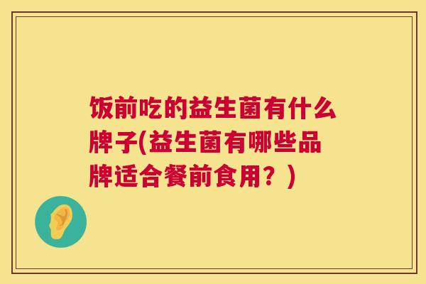 饭前吃的益生菌有什么牌子(益生菌有哪些品牌适合餐前食用？)