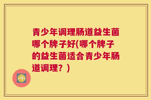 青少年调理肠道益生菌哪个牌子好(哪个牌子的益生菌适合青少年肠道调理？)