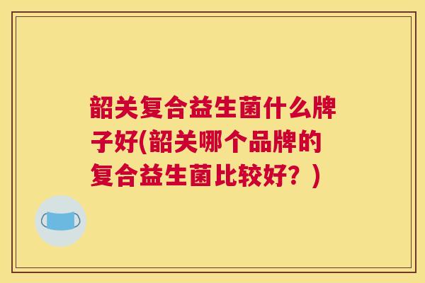 韶关复合益生菌什么牌子好(韶关哪个品牌的复合益生菌比较好？)
