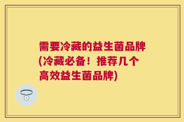 需要冷藏的益生菌品牌(冷藏必备！推荐几个高效益生菌品牌)