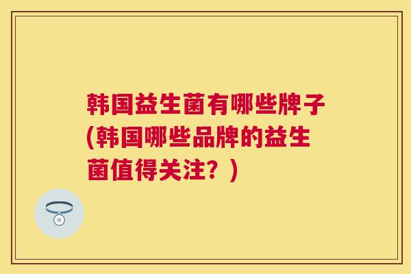 韩国益生菌有哪些牌子(韩国哪些品牌的益生菌值得关注？)