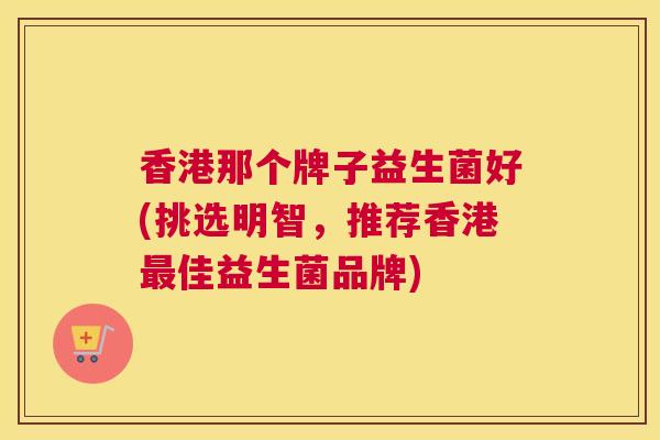香港那个牌子益生菌好(挑选明智，推荐香港最佳益生菌品牌)