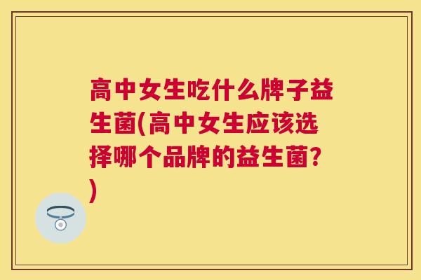 高中女生吃什么牌子益生菌(高中女生应该选择哪个品牌的益生菌？)