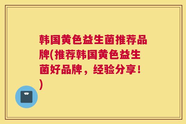 韩国黄色益生菌推荐品牌(推荐韩国黄色益生菌好品牌，经验分享！)